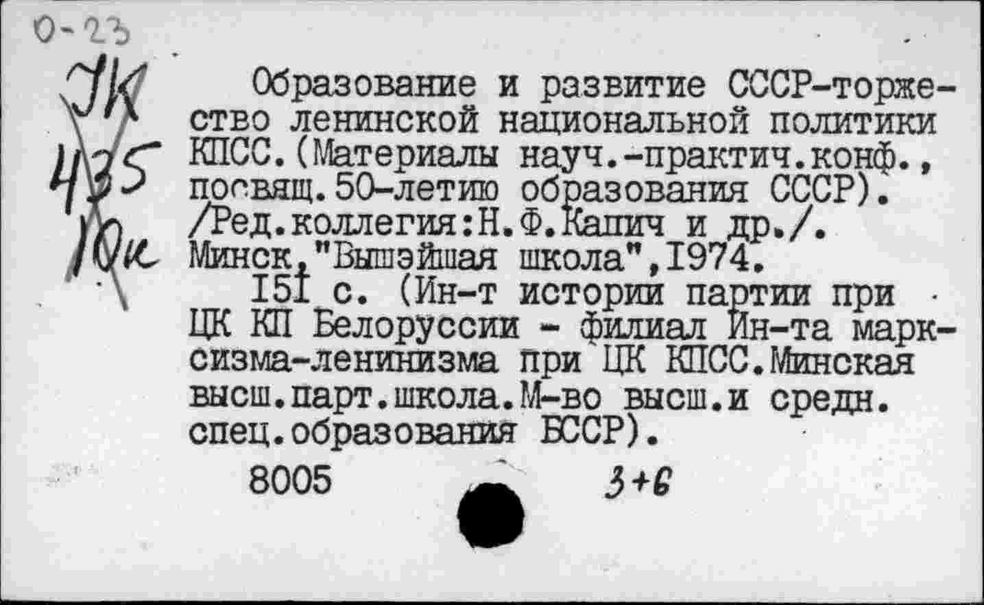 ﻿о-гъ
Образование и развитие СССР-торже-ство ленинской национальной политики КПСС.(Материалы науч.-практич.конф., посвящ.50-летию образования СССР). /Ред.коллегия:Н.Ф.Капич и др»/. Минск,"Вышэйшая школа”,1974.
151 с. (Ин-т истории партии при • ЦК КП Белоруссии - филиал Ин-та марксизма-ленинизма при ЦК КПСС.Минская высш.парт.школа.М-во высш.и средн, спец.образования БССР).
8005	3+2